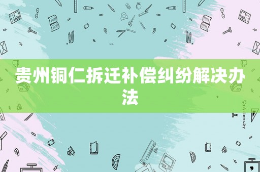 貴州銅仁拆遷補(bǔ)償糾紛解決辦法