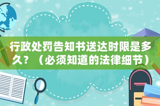 行政處罰告知書送達時限是多久？（必須知道的法律細節(jié)）