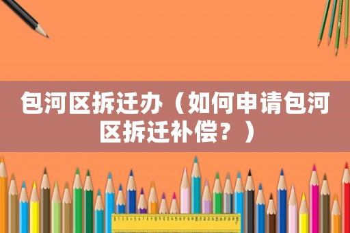 包河區(qū)拆遷辦（如何申請包河區(qū)拆遷補償？）