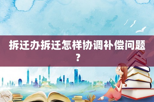 拆遷辦拆遷怎樣協(xié)調(diào)補(bǔ)償問題？