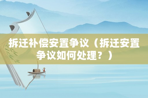 拆遷補(bǔ)償安置爭議（拆遷安置爭議如何處理？）