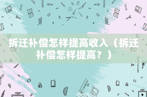 拆遷補(bǔ)償怎樣提高收入（拆遷補(bǔ)償怎樣提高？）