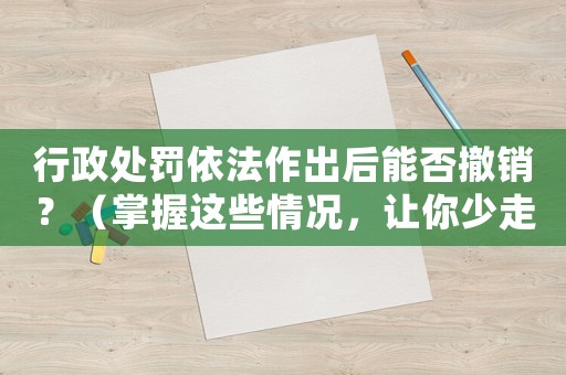 行政處罰依法作出后能否撤銷？（掌握這些情況，讓你少走冤枉路）