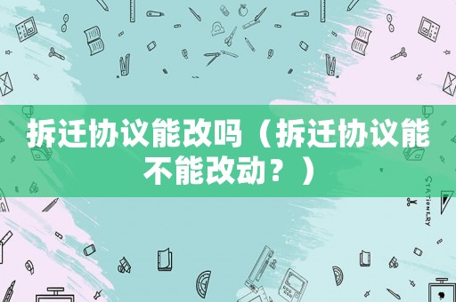 拆遷協(xié)議能改嗎（拆遷協(xié)議能不能改動？）