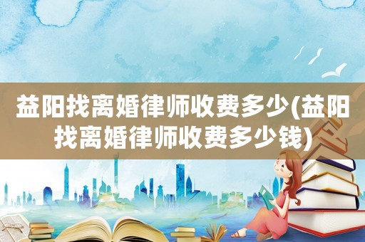 益陽(yáng)找離婚律師收費(fèi)多少(益陽(yáng)找離婚律師收費(fèi)多少錢(qián))