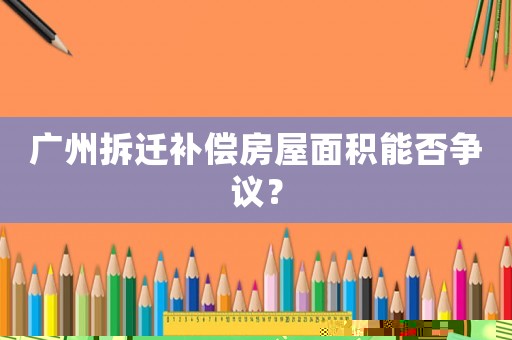 廣州拆遷補(bǔ)償房屋面積能否爭(zhēng)議？