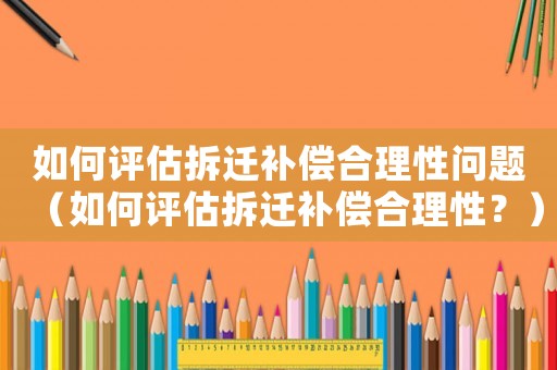 如何評估拆遷補償合理性問題（如何評估拆遷補償合理性？）
