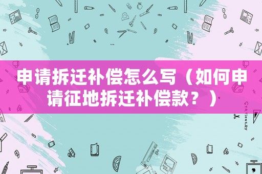申請拆遷補償怎么寫（如何申請征地拆遷補償款？）