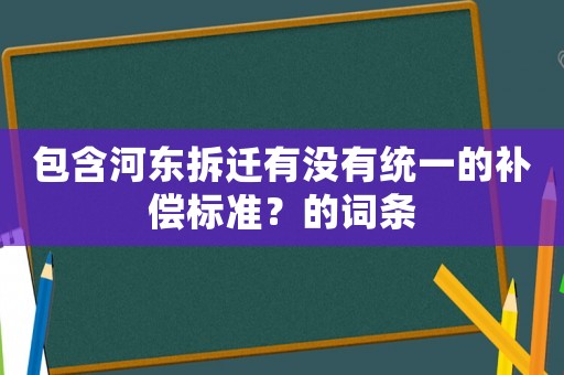 包含河東拆遷有沒有統(tǒng)一的補償標準？的詞條