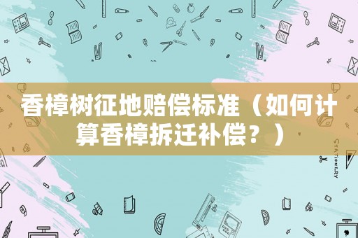 香樟樹征地賠償標(biāo)準(zhǔn)（如何計(jì)算香樟拆遷補(bǔ)償？）