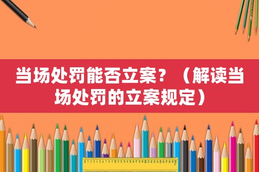 當場處罰能否立案？（解讀當場處罰的立案規(guī)定）