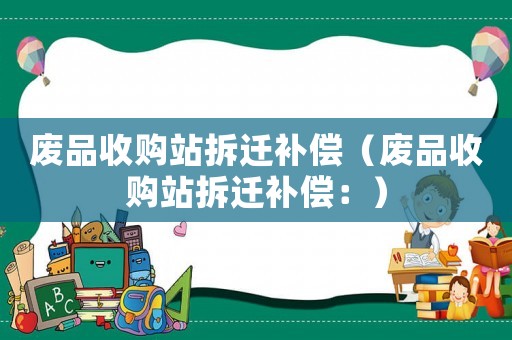 廢品收購站拆遷補(bǔ)償（廢品收購站拆遷補(bǔ)償：）