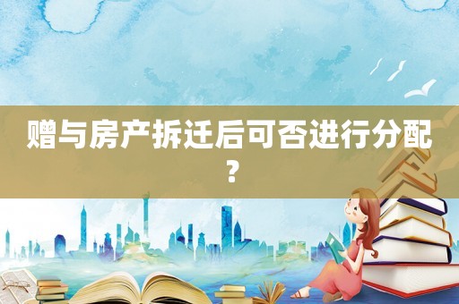 贈與房產(chǎn)拆遷后可否進行分配？