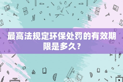 最高法規(guī)定環(huán)保處罰的有效期限是多久？