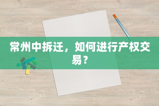 常州中拆遷，如何進(jìn)行產(chǎn)權(quán)交易？