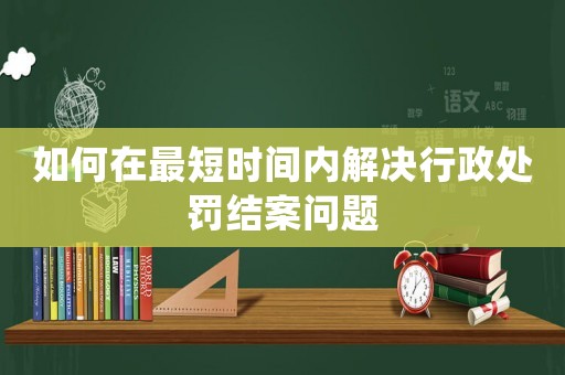 如何在最短時(shí)間內(nèi)解決行政處罰結(jié)案問(wèn)題