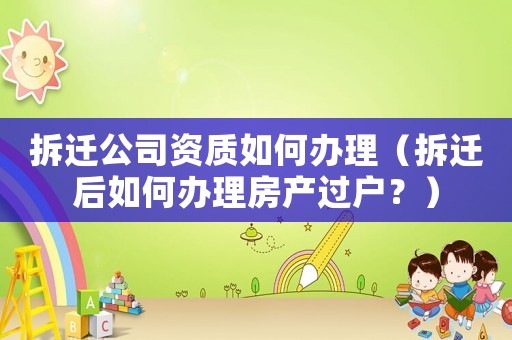 拆遷公司資質(zhì)如何辦理（拆遷后如何辦理房產(chǎn)過戶？）
