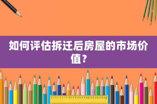 如何評(píng)估拆遷后房屋的市場(chǎng)價(jià)值？