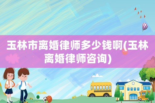 玉林市離婚律師多少錢(qián)啊(玉林離婚律師咨詢)