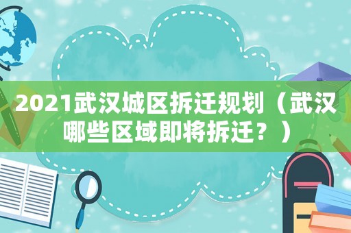 2021武漢城區(qū)拆遷規(guī)劃（武漢哪些區(qū)域即將拆遷？）