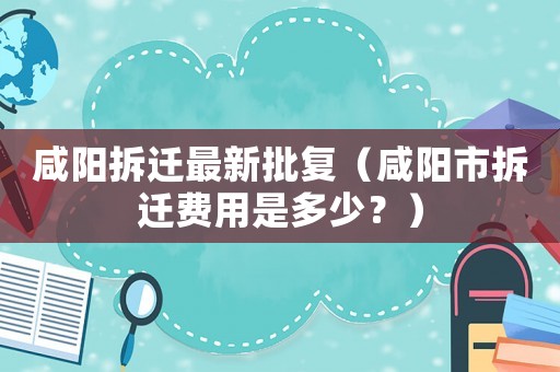 咸陽(yáng)拆遷最新批復(fù)（咸陽(yáng)市拆遷費(fèi)用是多少？）