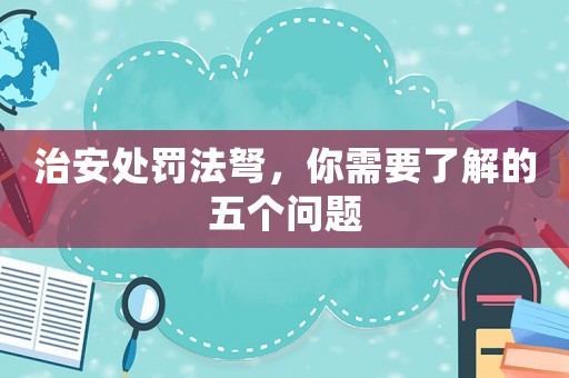 治安處罰法弩，你需要了解的五個問題