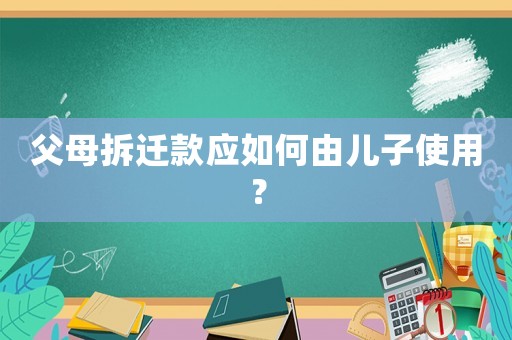 父母拆遷款應(yīng)如何由兒子使用？