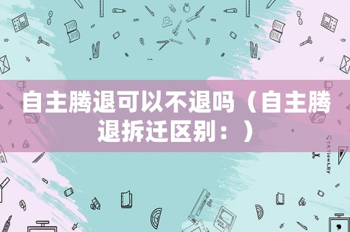 自主騰退可以不退嗎（自主騰退拆遷區(qū)別：）