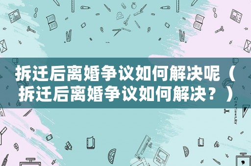 拆遷后離婚爭議如何解決呢（拆遷后離婚爭議如何解決？）