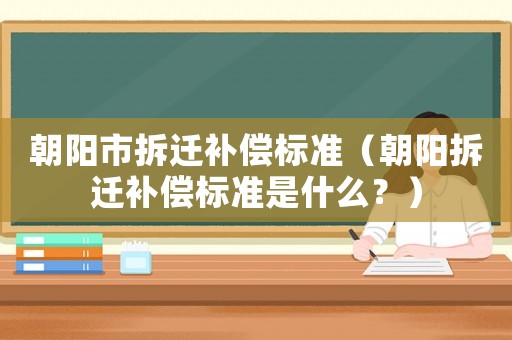 朝陽市拆遷補償標(biāo)準(zhǔn)（朝陽拆遷補償標(biāo)準(zhǔn)是什么？）