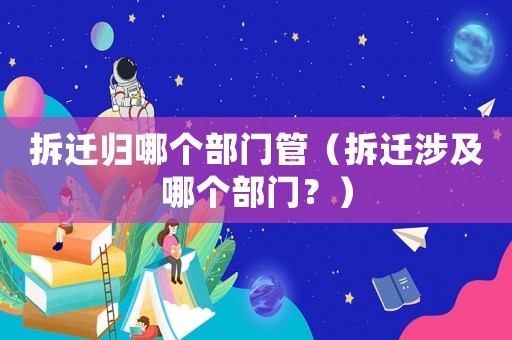 拆遷歸哪個部門管（拆遷涉及哪個部門？）