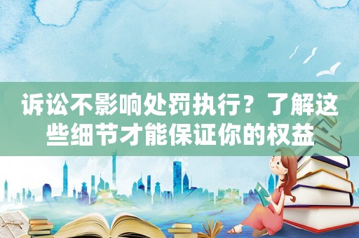 訴訟不影響處罰執(zhí)行？了解這些細(xì)節(jié)才能保證你的權(quán)益