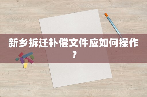 新鄉(xiāng)拆遷補償文件應如何操作？