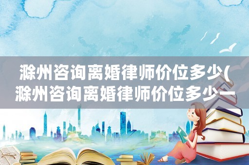 滁州咨詢離婚律師價(jià)位多少(滁州咨詢離婚律師價(jià)位多少一次)