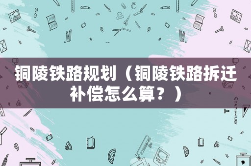 銅陵鐵路規(guī)劃（銅陵鐵路拆遷補(bǔ)償怎么算？）