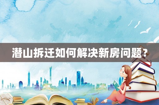 潛山拆遷如何解決新房問(wèn)題？