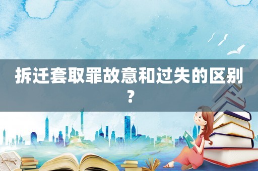 拆遷套取罪故意和過失的區(qū)別？