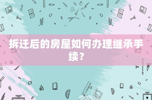 拆遷后的房屋如何辦理繼承手續(xù)？