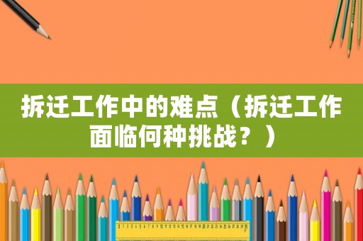 拆遷工作中的難點（拆遷工作面臨何種挑戰(zhàn)？）