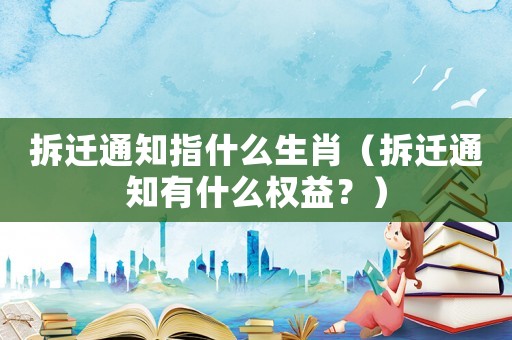 拆遷通知指什么生肖（拆遷通知有什么權(quán)益？）
