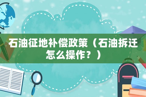 石油征地補(bǔ)償政策（石油拆遷怎么操作？）