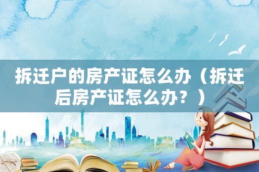 拆遷戶的房產(chǎn)證怎么辦（拆遷后房產(chǎn)證怎么辦？）