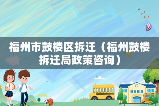 福州市鼓樓區(qū)拆遷（福州鼓樓拆遷局政策咨詢）