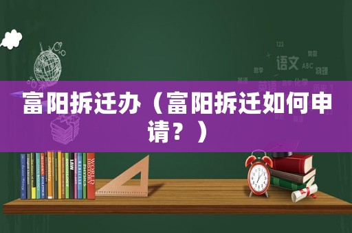 富陽(yáng)拆遷辦（富陽(yáng)拆遷如何申請(qǐng)？）