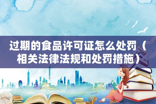 過(guò)期的食品許可證怎么處罰（相關(guān)法律法規(guī)和處罰措施）