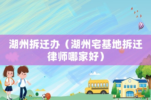 湖州拆遷辦（湖州宅基地拆遷律師哪家好）