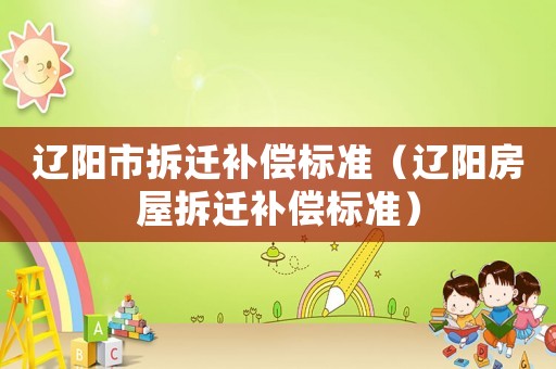 遼陽市拆遷補(bǔ)償標(biāo)準(zhǔn)（遼陽房屋拆遷補(bǔ)償標(biāo)準(zhǔn)）