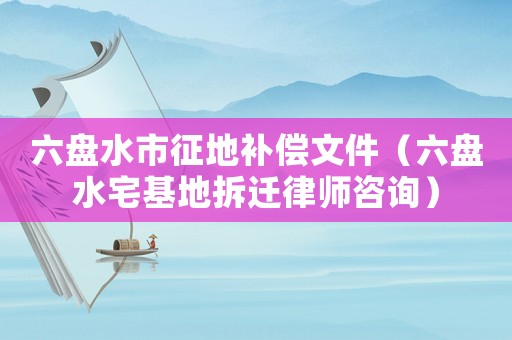 六盤水市征地補(bǔ)償文件（六盤水宅基地拆遷律師咨詢）