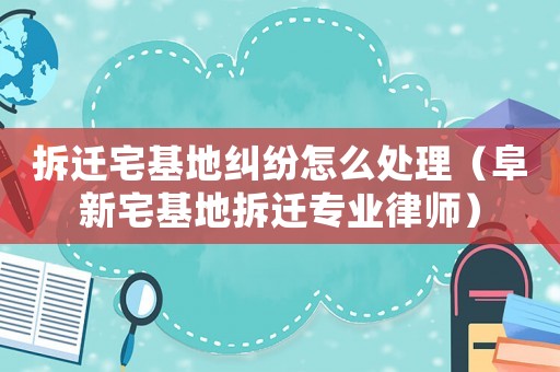 拆遷宅基地糾紛怎么處理（阜新宅基地拆遷專業(yè)律師）