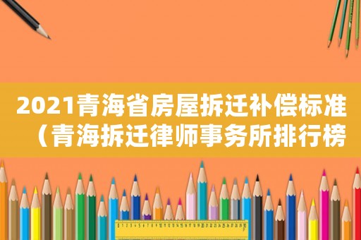 2021青海省房屋拆遷補(bǔ)償標(biāo)準(zhǔn)（青海拆遷律師事務(wù)所排行榜）